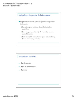 Seminario Indicadores de Gestión de la
Inocuidad de Alimentos
Jairo Romero, 2006 21
Indicadores de gestión de la inocuidad
Se presentan acá una serie de ejemplos de posibles
indicadores
En cada empresa habrá que desarrollar indicadores
específicos
Los principios para el manejo de estos indicadores son
extensibles a otros
Sería aconsejable estandarizar un grupo de indicadores y
hacer benchmarking con ellos
Indicadores de BPM
a. Perfil sanitario
b. Plan de Saneamiento
c. Personal
 