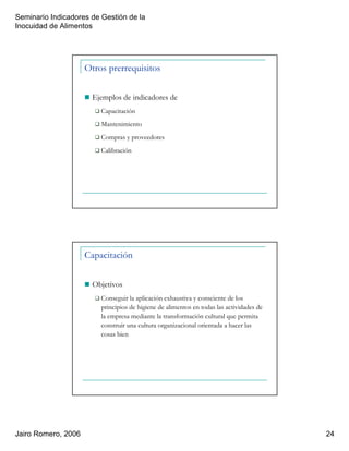 Seminario Indicadores de Gestión de la
Inocuidad de Alimentos
Jairo Romero, 2006 24
Otros prerrequisitos
Ejemplos de indicadores de
Capacitación
Mantenimiento
Compras y proveedores
Calibración
Capacitación
Objetivos
Conseguir la aplicación exhaustiva y consciente de los
principios de higiene de alimentos en todas las actividades de
la empresa mediante la transformación cultural que permita
construir una cultura organizacional orientada a hacer las
cosas bien
 