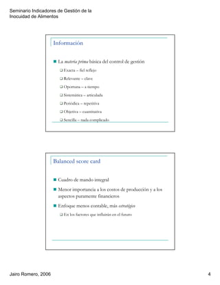 Seminario Indicadores de Gestión de la
Inocuidad de Alimentos
Jairo Romero, 2006 4
Información
La materia prima básica del control de gestión
Exacta – fiel reflejo
Relevante – clave
Oportuna – a tiempo
Sistemática – articulada
Periódica – repetitiva
Objetiva – cuantitativa
Sencilla – nada complicado
Balanced score card
Cuadro de mando integral
Menor importancia a los costos de producción y a los
aspectos puramente financieros
Enfoque menos contable, más estratégico
En los factores que influirán en el futuro
 