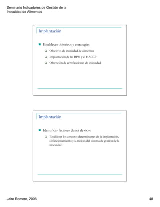 Seminario Indicadores de Gestión de la
Inocuidad de Alimentos
Jairo Romero, 2006 48
Implantación
Establecer objetivos y estrategias
Objetivos de inocuidad de alimentos
Implantación de las BPM y el HACCP
Obtención de certificaciones de inocuidad
Implantación
Identificar factores claves de éxito
Establecer los aspectos determinantes de la implantación,
el funcionamiento y la mejora del sistema de gestión de la
inocuidad
 