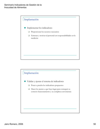 Seminario Indicadores de Gestión de la
Inocuidad de Alimentos
Jairo Romero, 2006 50
Implantación
Implementar los indicadores
Proporcionar los recursos necesarios
Entrenar y motivar al personal con responsabilidades en la
medición
Implantación
Validar y ajustar el sistema de indicadores
Poner a prueba los indicadores propuestos
Hacer los ajustes a que haya lugar para conseguir su
correcto funcionamiento y su completa conveniencia
 