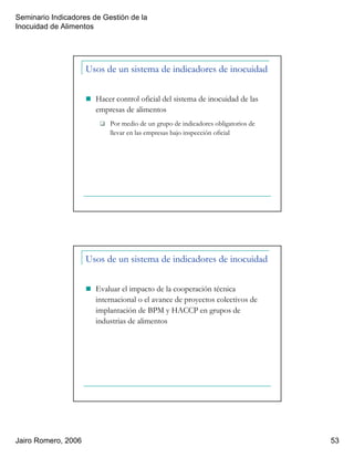 Seminario Indicadores de Gestión de la
Inocuidad de Alimentos
Jairo Romero, 2006 53
Usos de un sistema de indicadores de inocuidad
Hacer control oficial del sistema de inocuidad de las
empresas de alimentos
Por medio de un grupo de indicadores obligatorios de
llevar en las empresas bajo inspección oficial
Usos de un sistema de indicadores de inocuidad
Evaluar el impacto de la cooperación técnica
internacional o el avance de proyectos colectivos de
implantación de BPM y HACCP en grupos de
industrias de alimentos
 