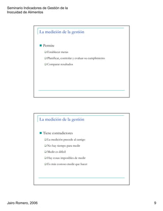 Seminario Indicadores de Gestión de la
Inocuidad de Alimentos
Jairo Romero, 2006 9
La medición de la gestión
Permite
Establecer metas
Planificar, controlar y evaluar su cumplimiento
Comparar resultados
La medición de la gestión
Tiene contradictores
La medición precede al castigo
No hay tiempo para medir
Medir es difícil
Hay cosas imposibles de medir
Es más costoso medir que hacer
 