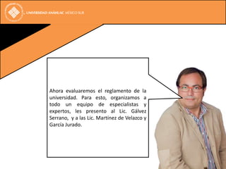 Ahora evaluaremos el reglamento de la
universidad. Para esto, organizamos a
todo un equipo de especialistas y
expertos, les presento al Lic. Gálvez
Serrano, y a las Lic. Martínez de Velazco y
García Jurado.
 