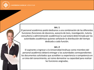 Art. 1
El personal académico podrá dedicarse a una combinación de las diferentes
 funciones (funciones de docencia, asesoría de tesis, investigación, tutoría,
consultoría o administración académica) la cual estará determinada por las
    autoridades académicas quienes señalarán la distribución del tiempo
                         dedicada a cada función.

                                     Art. 2
    El aspirante a ingresar a la Universidad Anáhuac como miembro del
  personal académico deberá entregar a las autoridades correspondientes
los documentos solicitados que acrediten su experiencia o competencia en
 un área del conocimiento, así como demostrar su capacidad para realizar
                           las funciones asignadas.
 
