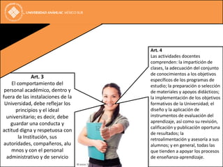 Art. 4
                                   Las actividades docentes
                                   comprenden: la impartición de
                                   clases, la adecuación del conjunto
                                   de conocimientos a los objetivos
              Art. 3
                                   específicos de los programas de
    El comportamiento del          estudio; la preparación o selección
 personal académico, dentro y      de materiales y apoyos didácticos;
fuera de las instalaciones de la   la implementación de los objetivos
 Universidad, debe reflejar los    formativos de la Universidad; el
      principios y el ideal        diseño y la aplicación de
  universitario; es decir, debe    instrumentos de evaluación del
    guardar una conducta y         aprendizaje, así como su revisión,
                                   calificación y publicación oportuna
actitud digna y respetuosa con
                                   de resultados; la
       la Institución, sus         retroalimentación y asesoría a sus
 autoridades, compañeros, alu      alumnos; y en general, todas las
    mnos y con el personal         que tienden a apoyar los procesos
  administrativo y de servicio     de enseñanza-aprendizaje.
 