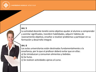 Art. 5
La actividad docente tendrá como objetivo ayudar al alumno a comprender
y asimilar significados, transferir habilidades, adquirir hábitos de
razonamiento objetivo, enseñar a resolver problemas y participar en su
formación y desarrollo integral.

Art. 6
Las aulas universitarias están destinadas fundamentalmente a la
enseñanza, por lo que el profesor deberá evitar que en ellas:
a) Se introduzcan y consuman alimentos y bebidas.
b) Se fume.
c) Se realicen actividades ajenas al curso.
 