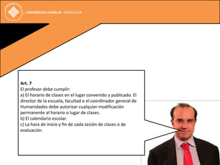 Art. 7
El profesor debe cumplir:
a) El horario de clases en el lugar convenido y publicado. El
director de la escuela, facultad o el coordinador general de
Humanidades debe autorizar cualquier modificación
permanente al horario o lugar de clases.
b) El calendario escolar.
c) La hora de inicio y fin de cada sesión de clases o de
evaluación.
 