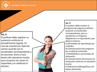 Art. 9
                                  El profesor debe analizar el
                                  programa de asignatura oficial y
                                  proponer al coordinador
                                  correspondiente, para su
Art. 8
                                  aprobación, el Programa
El profesor debe registrar su     Magisterial o un equivalente, que
asistencia conforme al            deberá contener:
procedimiento vigente. En         a) Actividades de aprendizaje por
caso de inasistencia, fijará de   unidades.
común acuerdo con el              b) Calendarización del programa
coordinador correspondiente y     por unidad de contenido.
los alumnos, fecha y hora         c) Modalidades y porcentajes de
                                  evaluación.
dentro del calendario escolar
                                  d) Calendarización del proceso de
para recuperar las clases no      evaluación conforme al calendario
impartidas y lo notificará al     escolar
director.                         e) Referencias bibliográficas y de
                                  apoyo adicionales.
 
