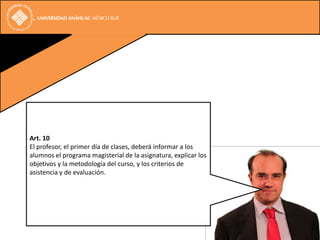Art. 10
El profesor, el primer día de clases, deberá informar a los
alumnos el programa magisterial de la asignatura, explicar los
objetivos y la metodología del curso, y los criterios de
asistencia y de evaluación.
 