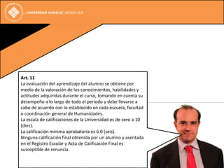 Art. 11
La evaluación del aprendizaje del alumno se obtiene por
medio de la valoración de los conocimientos, habilidades y
actitudes adquiridas durante el curso, tomando en cuenta su
desempeño a lo largo de todo el periodo y debe llevarse a
cabo de acuerdo con lo establecido en cada escuela, facultad
o coordinación general de Humanidades.
La escala de calificaciones de la Universidad es de cero a 10
(diez).
La calificación mínima aprobatoria es 6.0 (seis).
Ninguna calificación final obtenida por un alumno y asentada
en el Registro Escolar y Acta de Calificación Final es
susceptible de renuncia.
 