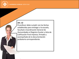 Art. 12
El profesor debe cumplir con las fechas
establecidas para entregar a la escuela,
facultad o Coordinación General de
Humanidades el Registro Escolar y Acta de
Calificación Final impreso, firmado y
acompañado de la documentación
probatoria correspondiente.
 