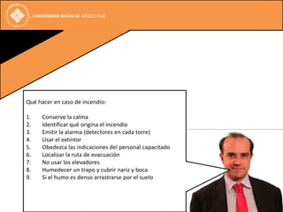 Qué hacer en caso de incendio:

1.   Conserve la calma
2.   Identificar qué origina el incendio
3.   Emitir la alarma (detectores en cada torre)
4.   Usar el extintor
5.   Obedezca las indicaciones del personal capacitado
6.   Localizar la ruta de evacuación
7.   No usar los elevadores
8.   Humedecer un trapo y cubrir nariz y boca
9.   Si el humo es denso arrastrarse por el suelo
 