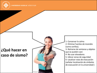 1- Conservar la calma
                 2- Eliminar fuentes de incendio
                 (como cerillos).
¿Qué hacer en    3- Retirarse de ventanas y objetos
                 que se pueden caer.
caso de sismo?   4- No usar elevadores
                 5- Ubicar zonas de seguridad
                 6- Localizar rutas de evacuación
                 (señalar localización de símbolos
                 de evacuación en la universidad )
 