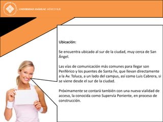 Ubicación:

Se encuentra ubicado al sur de la ciudad, muy cerca de San
Ángel.

Las vías de comunicación más comunes para llegar son
Periférico y los puentes de Santa Fe, que llevan directamente
a la Av. Toluca, a un lado del campus, así como Luis Cabrera, si
se viene desde el sur de la ciudad.

Próximamente se contará también con una nueva vialidad de
acceso, la conocida como Supervía Poniente, en proceso de
construcción.
 