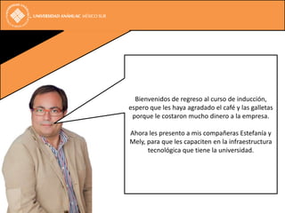 Bienvenidos de regreso al curso de inducción,
espero que les haya agradado el café y las galletas
 porque le costaron mucho dinero a la empresa.

Ahora les presento a mis compañeras Estefanía y
Mely, para que les capaciten en la infraestructura
      tecnológica que tiene la universidad.
 