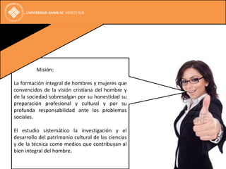 Misión:

La formación integral de hombres y mujeres que
convencidos de la visión cristiana del hombre y
de la sociedad sobresalgan por su honestidad su
preparación profesional y cultural y por su
profunda responsabilidad ante los problemas
sociales.

El estudio sistemático la investigación y el
desarrollo del patrimonio cultural de las ciencias
y de la técnica como medios que contribuyan al
bien integral del hombre.
 
