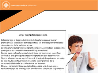 Metas y competencias del curso

Colaborar con el desarrollo integral de los alumnos para formar
profesionistas capaces de dar respuestas a las diversas problemáticas y
circunstancias de la sociedad actual.
Que los alumnos logren desarrollar habilidades, aptitudes y capacidades
para ejercer su carrera de manera ética y profesional.
Que se logre en los alumnos el dominio de competencias específicas
vinculadas a las principales áreas de la profesión que desarrollarán.
Ofrecer al curso formación teórico-práctica desde los primeros periodos
de estudio, lo que favorece el desarrollo y compromiso de la
responsabilidad social en cada uno de los alumnos.
Obtener conocimientos especializados en cada una de sus áreas.
Realizar trabajos de investigación en diferentes campos de su profesión.
 