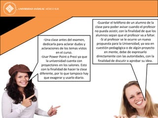 -Guardar el teléfono de un alumno de la
                                      clase para poder avisar cuando el profesor
                                      no pueda asistir, con la finalidad de que los
                                      alumnos sepan que el profesor va a faltar.
  -Una clase antes del examen,            -Si al profesor se le ocurre un nueva
  dedicarla para aclarar dudas y       propuesta para la Universidad, ya sea en
 aclaraciones de los temas vistos      cuestión pedagógica o de algún proyecto
            en el curso.                      en mente, debe de expresarlo
 -Usar Power Point o Prezi ya que      directamente con las autoridades, con la
     la universidad cuenta con          finalidad de discutir o aprobar su idea.
 proyectores en los salones. Esto
 con la finalidad de hacer la clase
diferente, por lo que tampoco hay
   que exagerar y usarlo diario.
 