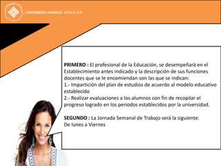 PRIMERO : El profesional de la Educación, se desempeñará en el
Establecimiento antes indicado y la descripción de sus funciones
docentes que se le encomiendan son las que se indican:
1.- Impartición del plan de estudios de acuerdo al modelo educativo
establecido
2.- Realizar evaluaciones a los alumnos con fin de recopilar el
progreso logrado en los periodos establecidos por la universidad.

SEGUNDO : La Jornada Semanal de Trabajo será la siguiente:
De lunes a Viernes, en el horario establecido.
 