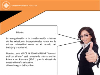 Misión:

La evangelización y la transformación cristiana
de las relaciones interpersonales tanto en la
misma universidad como en el mundo del
trabajo y la sociedad.

Nuestro Lema VINCE IN BONO MALUM “Vence al
mal con el bien” está tomado de la carta de San
Pablo a los Romanos (12-21) y es la síntesis de
nuestra filosofía educativa.
al bien integral del hombre.
 