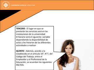TERCERO : El lugar en que se
prestarán los servicios será en las
instalaciones de la universidad
El horario será el siguiente: variable
dependiendo la disponibilidad de
aulas y los horarios de las diferentes
actividades a realizar

QUINTO : Además, acorde a lo
establecido en el artículo 10°, N°7, del
Código del Trabajo, entre el
Empleador y el Profesional de la
Educación, se acuerdan los siguientes
PACTOS:
 