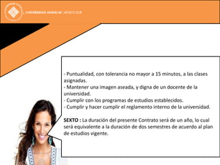 - Puntualidad, con tolerancia no mayor a 15 minutos, a las clases
asignadas.
- Mantener una imagen aseada, y digna de un docente de la
universidad.
- Cumplir con los programas de estudios establecidos.
- Cumplir y hacer cumplir el reglamento interno de la universidad.

SEXTO : La duración del presente Contrato será de un año, lo cual
será equivalente a la duración de dos semestres de acuerdo al plan
de estudios vigente.
 