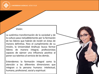 Visión:

La auténtica transformación de la sociedad y de
la cultura pasa ineludiblemente por la formación
de los líderes que habrán de incidir en éstas de
manera definitiva. Para el cumplimiento de su
misión, la Universidad Anáhuac busca formar
líderes de manera integral, profesionistas
capaces de ejercer una influencia positiva al
poner sus talentos al servicio de los demás.

Entendemos la formación integral como la
atención a las diferentes dimensiones que
integran a la persona humana: intelectual,
humana, profesional, social y espiritual.
 