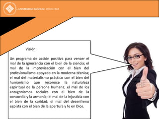 Visión:

Un programa de acción positiva para vencer el
mal de la ignorancia con el bien de la ciencia; el
mal de la improvisación con el bien del
profesionalismo apoyado en la moderna técnica;
el mal del materialismo práctico con el bien del
humanismo que reconoce la naturaleza
espiritual de la persona humana; el mal de los
antagonismos sociales con el bien de la
concordia y la armonía; el mal de la injusticia con
el bien de la caridad; el mal del desenfreno
egoísta con el bien de la apertura y fe en Dios.
 