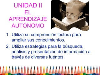 UNIDAD IIEL APRENDIZAJE AUTÓNOMOUtiliza su comprensión lectora para ampliar sus conocimientos.Utiliza estrategias para la búsqueda, análisis y presentación de información a través de diversas fuentes.