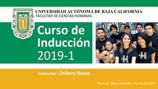 UNIVERSIDAD AUTÓNOMA DE BAJA CALIFORNIA
FACULTAD	
  DE	
  CIENCIAS	
  HUMANAS	
  
Curso  de  
Inducción    
2019-­‐1	
  	
  
Instructor:  Chillons  Reyes  
	
  	
  	
  	
  	
  	
  	
  	
  	
  	
  	
  	
  	
  	
  	
  	
  	
  	
  	
  	
  	
  	
  	
  	
  	
  	
  	
  	
  	
  	
  	
  	
  	
  	
  	
  	
  	
  	
  	
  	
  	
  	
  	
  	
  
	
  	
  	
  	
  	
  	
  	
  	
  	
  	
  	
  	
  	
  	
  	
  	
  	
  	
  	
  	
  	
  	
  	
  	
  	
  	
  	
  	
  	
  	
  	
  	
  	
  	
  	
  	
  	
  	
  	
  	
  	
  	
  	
  	
  	
  	
  	
  	
  	
  	
  	
  	
  	
  	
  	
  	
  	
   Mexicali,  Baja  California.  A  junio  de  2019  
 
