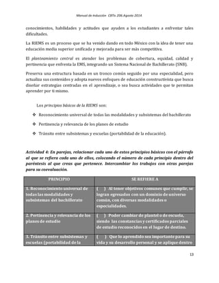 Manual de Inducción CBTis 206.Agosto 2014.
13
conocimientos, habilidades y actitudes que ayuden a los estudiantes a enfrentar tales
dificultades.
La RIEMS es un proceso que se ha venido dando en todo México con la idea de tener una
educación media superior unificada y mejorada para ser más competitiva.
El planteamiento central es atender los problemas de cobertura, equidad, calidad y
pertinencia que enfrenta la EMS, integrando un Sistema Nacional de Bachillerato (SNB).
Preserva una estructura basada en un tronco común seguido por una especialidad, pero
actualiza sus contenidos y adopta nuevos enfoques de educación constructivista que busca
diseñar estrategias centradas en el aprendizaje, o sea busca actividades que te permitan
aprender por ti mismo.
Los principios básicos de la RIEMS son:
 Reconocimiento universal de todas las modalidades y subsistemas del bachillerato
 Pertinencia y relevancia de los planes de estudio
 Tránsito entre subsistemas y escuelas (portabilidad de la educación).
Actividad 4: En parejas, relacionar cada uno de estos principios básicos con el párrafo
al que se refiera cada uno de ellos, colocando el número de cada principio dentro del
paréntesis al que creas que pertenece. Intercambiar los trabajos con otras parejas
para su coevaluación.
PRINCIPIO SE REFIERE A
1. Reconocimiento universal de
todas las modalidades y
subsistemas del bachillerato
( ) Al tener objetivos comunes que cumplir, se
logran egresados con un dominio de universo
común, con diversas modalidades o
especialidades.
2. Pertinencia y relevancia de los
planes de estudio
( ) Poder cambiar de plantel o de escuela,
siendo las constancias y certificados parciales
de estudio reconocidos en el lugar de destino.
3. Tránsito entre subsistemas y
escuelas (portabilidad de la
( ) Que lo aprendido sea importante para su
vida y su desarrollo personal y se aplique dentro
 