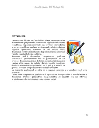 Manual de Inducción CBTis 206.Agosto 2014.
23
CONTABILIDAD
La carrera de Técnico en Contabilidad ofrece las competencias
profesionales que permiten al estudiante registrar operaciones
contables de empresas comerciales y de servicios operando los
procesos contables a través de un sistema electrónico, así como
registrar operaciones contables de una entidad fabril,
determinar contribuciones fiscales de personas físicas y morales
y asistir en actividades de auditoría.
Asimismo podrá desarrollar competencias genéricas
relacionadas principalmente con la participación en los
procesos de comunicación en distintos contextos, la integración
efectiva a los equipos de trabajo y la intervención consciente,
desde su comunidad en particular, en el país y el mundo en
general, todo con apego al cuidado del medio ambiente.
La formación profesional se inicia en el segundo semestre y se concluye en el sexto
semestre.
Todas estas competencias posibilitan al egresado su incorporación al mundo laboral o
desarrollar procesos productivos independientes, de acuerdo con sus intereses
profesionales o las necesidades en su entorno social.
 