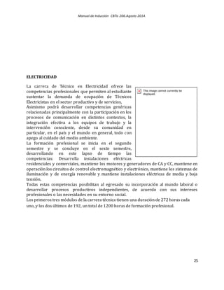 Manual de Inducción CBTis 206.Agosto 2014.
25
ELECTRICIDAD
La carrera de Técnico en Electricidad ofrece las
competencias profesionales que permiten al estudiante
sustentar la demanda de ocupación de Técnicos
Electricistas en el sector productivo y de servicios,
Asimismo podrá desarrollar competencias genéricas
relacionadas principalmente con la participación en los
procesos de comunicación en distintos contextos, la
integración efectiva a los equipos de trabajo y la
intervención consciente, desde su comunidad en
particular, en el país y el mundo en general, todo con
apego al cuidado del medio ambiente.
La formación profesional se inicia en el segundo
semestre y se concluye en el sexto semestre,
desarrollando en este lapso de tiempo las
competencias: Desarrolla instalaciones eléctricas
residenciales y comerciales, mantiene los motores y generadores de CA y CC, mantiene en
operación los circuitos de control electromagnético y electrónico, mantiene los sistemas de
iluminación y de energía renovable y mantiene instalaciones eléctricas de media y baja
tensión.
Todas estas competencias posibilitan al egresado su incorporación al mundo laboral o
desarrollar procesos productivos independientes, de acuerdo con sus intereses
profesionales o las necesidades en su entorno social.
Los primeros tres módulos de la carrera técnica tienen una duración de 272 horas cada
uno, y los dos últimos de 192, un total de 1200 horas de formación profesional.
 