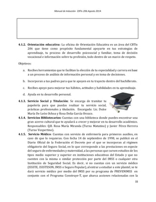 Manual de Inducción CBTis 206.Agosto 2014.
33
4.1.2. Orientación educativa: La oficina de Orientación Educativa es un área del CBTis
206 que tiene como propósito fundamental apoyarte en tus estrategias de
aprendizaje, tu proceso de desarrollo psicosocial y familiar, toma de decisión
vocacional e información sobre tu profesión, todo dentro de un marco de respeto.
Objetivos:
a. Recibes herramientas que te facilitan la elección de tu especialidad y carrera en base
a un proceso de análisis de información personal y en toma de decisiones.
b. Incorporan a tus padres para que te apoyen en tu trayecto dentro del bachillerato.
c. Recibes apoyo para mejorar tus hábitos, actitudes y habilidades en tu aprendizaje.
d. Ayuda en tu desarrollo personal.
4.1.3. Servicio Social y Titulación: Se encarga de tramitar tu
papelería para que puedas realizar tu servicio social,
prácticas profesionales y titulación. Encargada: Lic. Dulce
María De León Ochoa y Rosa Delia García Orozco.
4.1.4. Servicios Bibliotecarios: Cuentas con una biblioteca donde puedes encontrar una
gran acervo cultural que te ayudará a crecer y mejorar en tu desarrollo académico.
Responsables: Q.B. Rosa María Miranda (Turno Matutino) y Javier Pérez Herrera
(Turno Vespertino).
4.1.5. Servicio Médico: Cuentas con servicio de enfermería para primeros auxilios, en
caso de que lo requieras. Con fecha 14 de septiembre de 1998, se publicó en el
Diario Oficial de la Federación el Decreto por el que se incorporan al régimen
obligatorio del Seguro Social, en lo que corresponde a las prestaciones en especie
del seguro de enfermedades y maternidad, a las personas que cursen estudios de los
tipos medio superior y superior en instituciones educativas del Estado y que no
cuenten con la misma o similar protección por parte del IMSS o cualquier otra
Institución de Seguridad Social. Es decir, si no cuentas con un servicio médico
(ISSSTE, ISSSTESON, IMSS o Seguro Popular), al entrar a estudiar a este plantel, se te
dará servicio médico por medio del IMSS por su programa de PREVENIMSS en
conjunto con el Programa Construye-T, que abarca acciones relacionadas con la
 