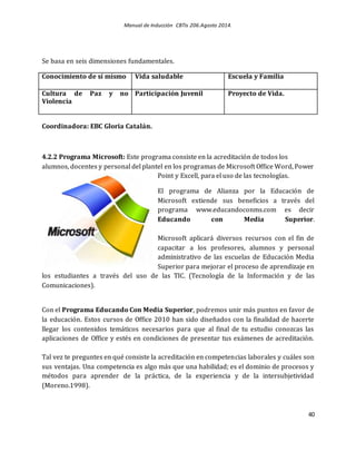 Manual de Inducción CBTis 206.Agosto 2014.
40
Se basa en seis dimensiones fundamentales.
Conocimiento de sí mismo Vida saludable Escuela y Familia
Cultura de Paz y no
Violencia
Participación Juvenil Proyecto de Vida.
Coordinadora: EBC Gloria Catalán.
4.2.2 Programa Microsoft: Este programa consiste en la acreditación de todos los
alumnos, docentes y personal del plantel en los programas de Microsoft Office Word, Power
Point y Excell, para el uso de las tecnologías.
El programa de Alianza por la Educación de
Microsoft extiende sus beneficios a través del
programa www.educandoconms.com es decir
Educando con Media Superior.
Microsoft aplicará diversos recursos con el fin de
capacitar a los profesores, alumnos y personal
administrativo de las escuelas de Educación Media
Superior para mejorar el proceso de aprendizaje en
los estudiantes a través del uso de las TIC. (Tecnología de la Información y de las
Comunicaciones).
Con el Programa Educando Con Media Superior, podremos unir más puntos en favor de
la educación. Estos cursos de Office 2010 han sido diseñados con la finalidad de hacerte
llegar los contenidos temáticos necesarios para que al final de tu estudio conozcas las
aplicaciones de Office y estés en condiciones de presentar tus exámenes de acreditación.
Tal vez te preguntes en qué consiste la acreditación en competencias laborales y cuáles son
sus ventajas. Una competencia es algo más que una habilidad; es el dominio de procesos y
métodos para aprender de la práctica, de la experiencia y de la intersubjetividad
(Moreno.1998).
 