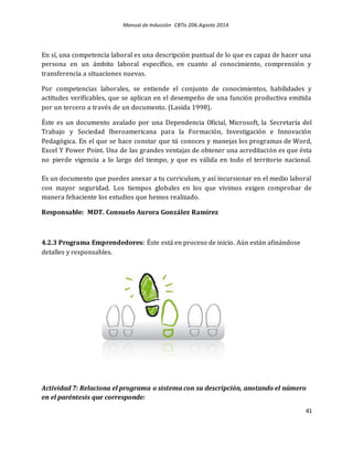 Manual de Inducción CBTis 206.Agosto 2014.
41
En sí, una competencia laboral es una descripción puntual de lo que es capaz de hacer una
persona en un ámbito laboral específico, en cuanto al conocimiento, comprensión y
transferencia a situaciones nuevas.
Por competencias laborales, se entiende el conjunto de conocimientos, habilidades y
actitudes verificables, que se aplican en el desempeño de una función productiva emitida
por un tercero a través de un documento. (Lasida 1998).
Éste es un documento avalado por una Dependencia Oficial, Microsoft, la Secretaría del
Trabajo y Sociedad Iberoamericana para la Formación, Investigación e Innovación
Pedagógica. En el que se hace constar que tú conoces y manejas los programas de Word,
Excel Y Power Point. Una de las grandes ventajas de obtener una acreditación es que ésta
no pierde vigencia a lo largo del tiempo, y que es válida en todo el territorio nacional.
Es un documento que puedes anexar a tu curriculum, y así incursionar en el medio laboral
con mayor seguridad. Los tiempos globales en los que vivimos exigen comprobar de
manera fehaciente los estudios que hemos realizado.
Responsable: MDT. Consuelo Aurora González Ramírez
4.2.3 Programa Emprendedores: Éste está en proceso de inicio. Aún están afinándose
detalles y responsables.
Actividad 7: Relaciona el programa o sistema con su descripción, anotando el número
en el paréntesis que corresponde:
 