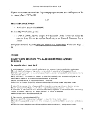 Manual de Inducción CBTis 206.Agosto 2014.
45
Esperamosque este manual sea de gran apoyo para tener una visión general de
tu nuevo plantel CBTis 206.
FIN
FUENTES DE INFORMACION:
• Portal SEMS. Documentos RESEMS.
En línea: http://www.sems.gob.mx
• SEP-DGB. (2008). Reforma Integral de la Educación Media Superior en México: La
creación de un Sistema Nacional de Bachillerato en un Marco de Diversidad. Enero.
México.
Bibliografía: González, V.(2001)Estrategias de enseñanza y aprendizaje. México: Pax. Pags. 1-
21.
ANEXOS:
COMPETENCIAS GENÉRICAS PARA LA EDUCACIÓN MEDIA SUPERIOR
DE MÉXICO
Se autodetermina y cuida de sí
1. Se conoce y valora a sí mismo y aborda problemas y retos teniendo en cuenta los objetivos que persigue.
Enfrenta las dificultades que se le presentan y es consciente de sus valores, fortalezas y debilidades.
Identifica sus emociones,las maneja demanera constructiva y reconoce la necesidad desolicitar apoyo ante una
situación que lo rebase.
Elige alternativas y cursos de acción con base en criterios sustentados y en el marco de un proyecto de vida.
Analiza críticamente los factores que influyen en su toma de decisiones.
Asume las consecuencias de sus comportamientos y decisiones.
Administra los recursos disponibles teniendo en cuenta las restricciones para el logro de sus metas.
2. Es sensible al arte y participa en la apreciación e interpretación de sus expresiones en distintos géneros.
Valora el arte como manifestación de la belleza y expresión de ideas, sensaciones y emociones.
Experimenta el arte como un hecho histórico compartido que permite la comunicación entre individuos y
culturas en el tiempo y el espacio, a la vez que desarrolla un sentido de identidad.
Participa en prácticas relacionadas con el arte.
3. Elige y practica estilos de vida saludables.
Reconoce la actividad física como un medio para su desarrollo físico, mental y social.
Toma decisiones a partir de la valoración de las consecuencias de distintos hábitos de consumo y conductas de
riesgo.
Cultiva relaciones interpersonales que contribuyen a su desarrollo humano y el de quienes lo rodean.
 
