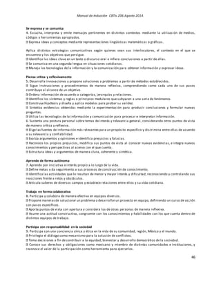 Manual de Inducción CBTis 206.Agosto 2014.
46
Se expresa y se comunica
4. Escucha, interpreta y emite mensajes pertinentes en distintos contextos mediante la utilización de medios,
códigos y herramientas apropiados.
Expresa ideas y conceptos mediante representaciones lingüísticas matemáticas o gráficas.
Aplica distintas estrategias comunicativas según quienes sean sus interlocutores, el contexto en el que se
encuentra y los objetivos que persigue.
Identifica las ideas clave en un texto o discurso oral e infiere conclusiones a partir de ellas.
Se comunica en una segunda lengua en situaciones cotidianas.
Maneja las tecnologías de la información y la comunicación para obtener información y expresar ideas.
Piensa crítica y reflexivamente
5. Desarrolla innovaciones y propone soluciones a problemas a partir de métodos establecidos.
Sigue instrucciones y procedimientos de manera reflexiva, comprendiendo como cada uno de sus pasos
contribuye al alcance de un objetivo.
Ordena información de acuerdo a categorías, jerarquías y relaciones.
Identifica los sistemas y reglas o principios medulares que subyacen a una serie de fenómenos.
Construye hipótesis y diseña y aplica modelos para probar su validez.
Sintetiza evidencias obtenidas mediante la experimentación para producir conclusiones y formular nuevas
preguntas.
Utiliza las tecnologías de la información y comunicación para procesar e interpretar información.
6. Sustenta una postura personal sobre temas de interés y relevancia general, considerando otros puntos de vista
de manera crítica y reflexiva.
Eligelas fuentes de información más relevantes para un propósito específico y discrimina entre ellas de acuerdo
a su relevancia y confiabilidad.
Evalúa argumentos y opiniones e identifica prejuicios y falacias.
Reconoce los propios prejuicios, modifica sus puntos de vista al conocer nuevas evidencias, e integra nuevos
conocimientos y perspectivas al acervo con el que cuenta.
Estructura ideas y argumentos de manera clara, coherente y sintética.
Aprende de forma autónoma
7. Aprende por iniciativa e interés propio a lo largo de la vida.
Define metas y da seguimiento a sus procesos de construcción de conocimiento.
Identifica las actividades que le resultan de menor y mayor interés y dificultad, reconociendo y controlando sus
reacciones frente a retos y obstáculos.
Articula saberes de diversos campos y establece relaciones entre ellos y su vida cotidiana.
Trabaja en forma colaborativa
8. Participa y colabora de manera efectiva en equipos diversos.
Propone maneras de solucionar un problema o desarrollar un proyecto en equipo, definiendo un curso de acción
con pasos específicos.
Aporta puntos de vista con apertura y considera los de otras personas de manera reflexiva.
Asume una actitud constructiva, congruente con los conocimientos y habilidades con los que cuenta dentro de
distintos equipos de trabajo.
Participa con responsabilidad en la sociedad
9. Participa con una conciencia cívica y ética en la vida de su comunidad, región, México y el mundo.
Privilegia el diálogo como mecanismo para la solución de conflictos.
Toma decisiones a fin de contribuir a la equidad, bienestar y desarrollo democrático de la sociedad.
Conoce sus derechos y obligaciones como mexicano y miembro de distintas comunidades e instituciones, y
reconoce el valor de la participación como herramienta para ejercerlos.
 