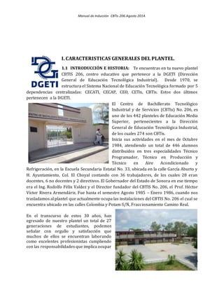 Manual de Inducción CBTis 206.Agosto 2014.
6
I. CARACTERISTICAS GENERALES DEL PLANTEL.
1.1 INTRODUCCIÓN E HISTORIA: Te encuentras en tu nuevo plantel
CBTIS 206, centro educativo que pertenece a la DGETI (Dirección
General de Educación Tecnológica Industrial). Desde 1970, se
estructura el Sistema Nacional de Educación Tecnológica formado por 5
dependencias centralizadas: CECATI, CECAP, CEO, CETis, CBTis. Estos dos últimos
pertenecen a la DGETI.
El Centro de Bachillerato Tecnológico
Industrial y de Servicios (CBTis) No. 206, es
uno de los 442 planteles de Educación Media
Superior, pertenecientes a la Dirección
General de Educación Tecnológica Industrial,
de los cuales 274 son CBTis.
Inicia sus actividades en el mes de Octubre
1984, atendiendo un total de 446 alumnos
distribuidos en tres especialidades Técnico
Programador, Técnico en Producción y
Técnico en Aire Acondicionado y
Refrigeración, en la Escuela Secundaria Estatal No. 33, ubicada en la calle García Aburto y
H. Ayuntamiento, Col. El Choyal contando con 36 trabajadores, de los cuales 28 eran
docentes, 6 no docentes y 2 directivos. El Gobernador del Estado de Sonora en ese tiempo
era el Ing. Rodolfo Félix Valdez y el Director fundador del CBTIS No. 206, el Prof. Héctor
Víctor Rivera Armendáriz. Fue hasta el semestre Agosto 1985 – Enero 1986, cuando nos
trasladamos al plantel que actualmente ocupa las instalaciones del CBTIS No. 206 el cual se
encuentra ubicado en las calles Colombia y Potam S/N, Fraccionamiento Camino Real.
En el transcurso de estos 30 años, han
egresado de nuestro plantel un total de 27
generaciones de estudiantes, podemos
señalar con orgullo y satisfacción que
muchos de ellos se encuentran laborando
como excelentes profesionistas cumpliendo
con las responsabilidades que implica ocupar
 