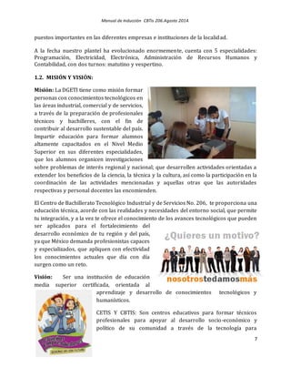 Manual de Inducción CBTis 206.Agosto 2014.
7
puestos importantes en las diferentes empresas e instituciones de la localidad.
A la fecha nuestro plantel ha evolucionado enormemente, cuenta con 5 especialidades:
Programación, Electricidad, Electrónica, Administración de Recursos Humanos y
Contabilidad, con dos turnos: matutino y vespertino.
1.2. MISIÓN Y VISIÓN:
Misión: La DGETI tiene como misión formar
personas con conocimientos tecnológicos en
las áreas industrial, comercial y de servicios,
a través de la preparación de profesionales
técnicos y bachilleres, con el fin de
contribuir al desarrollo sustentable del país.
Impartir educación para formar alumnos
altamente capacitados en el Nivel Medio
Superior en sus diferentes especialidades,
que los alumnos organicen investigaciones
sobre problemas de interés regional y nacional; que desarrollen actividades orientadas a
extender los beneficios de la ciencia, la técnica y la cultura, así como la participación en la
coordinación de las actividades mencionadas y aquellas otras que las autoridades
respectivas y personal docentes las encomienden.
El Centro de Bachillerato Tecnológico Industrial y de Servicios No. 206, te proporciona una
educación técnica, acorde con las realidades y necesidades del entorno social, que permite
tu integración, y a la vez te ofrece el conocimiento de los avances tecnológicos que pueden
ser aplicados para el fortalecimiento del
desarrollo económico de tu región y del país,
ya que México demanda profesionistas capaces
y especializados, que apliquen con efectividad
los conocimientos actuales que día con día
surgen como un reto.
Visión: Ser una institución de educación
media superior certificada, orientada al
aprendizaje y desarrollo de conocimientos tecnológicos y
humanísticos.
CETIS Y CBTIS: Son centros educativos para formar técnicos
profesionales para apoyar al desarrollo socio-económico y
político de su comunidad a través de la tecnología para
 