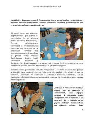 Manual de Inducción CBTis 206.Agosto 2014.
9
Actividad 1: Forma un equipo de 5 alumnos, en base a las instrucciones de tu profesor.
Localiza en donde te encuentras tomando tu curso de inducción, marcándolo con una
cruz de color rojo en el croquis anterior.
El plantel cuenta con diferentes
departamentos que cubren las
necesidades de los alumnos,
como: Dirección, Subdirección, ,
Servicios Administrativos,
Vinculación y Servicios Escolares,
dentro de este departamento, se
encuentran servicios muy
importantes para tu desarrollo en
el plantel, como: Prácticas
Profesionales, Servicio Social,
Orientación Educativa y
Prefectura. En Servicios docentes, se trabaja en la organización de tus maestros para que
se realice el proceso educativo de calidad que tú y tu familia esperan.
Las áreas con las que se cuenta son aulas refrigeradas, Laboratorio Tradicional de Química
y Biología, Laboratorio de Ciencias, Talleres de Electricidad y Electrónica, Centro de
Cómputo, Laboratorio de Electrónica II, Audiovisual. Biblioteca, Enfermería, Sala de
Academias, Sala de Administración, Academia de Investigación, Cooperativa, Áreas verdes y
Áreas deportivas,
Actividad 2: Tomando en cuenta al
listado que se presenta a
continuación, cada equipo,
buscará 5 diferentes áreas
designadas por su maestro y las
marcará en el croquis de la
página anterior, iluminándolos
con diferentes colores. Para
 