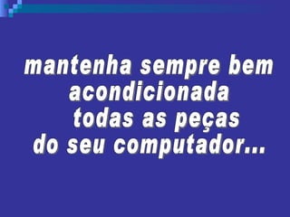 mantenha sempre bem  acondicionada todas as peças  do seu computador... 