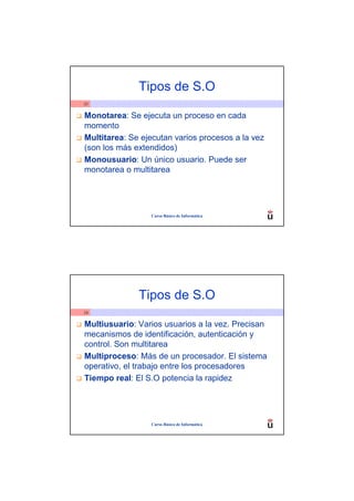 Tipos de S.O
23


Monotarea: Se ejecuta un proceso en cada
momento
Multitarea: Se ejecutan varios procesos a la vez
(son los más extendidos)
Monousuario: Un único usuario. Puede ser
monotarea o multitarea




                 Curso Básico de Informática




              Tipos de S.O
24


Multiusuario: Varios usuarios a la vez. Precisan
mecanismos de identificación, autenticación y
control. Son multitarea
Multiproceso: Más de un procesador. El sistema
operativo, el trabajo entre los procesadores
Tiempo real: El S.O potencia la rapidez




                 Curso Básico de Informática
 