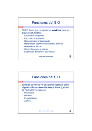 Funciones del S.O
25


El S.O. tiene que proporcionar servicios para las
siguientes funciones:
 –   Creación de programas
 –   Ejecución de programas
 –   Operaciones de entrada/salida
 –   Manipulación y control del sistema de archivos
 –   Detección de errores
 –   Control de acceso al sistema
 –   Elaboración de informes estadísticos

                       Curso Básico de Informática




              Funciones del S.O
26


También podemos ver al sistema operativo como
el gestor de recursos del computador (gestión
de hardware y de datos):
 –   Procesador
 –   Memoria
 –   Entrada/Salida
 –   Archivos




                       Curso Básico de Informática
 