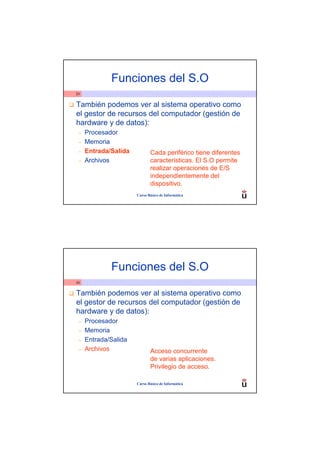 Funciones del S.O
29


También podemos ver al sistema operativo como
el gestor de recursos del computador (gestión de
hardware y de datos):
 –   Procesador
 –   Memoria
 –   Entrada/Salida          Cada periférico tiene diferentes
 –   Archivos                características. El S.O permite
                             realizar operaciones de E/S
                             independientemente del
                             dispositivo.
                      Curso Básico de Informática




             Funciones del S.O
30


También podemos ver al sistema operativo como
el gestor de recursos del computador (gestión de
hardware y de datos):
 –   Procesador
 –   Memoria
 –   Entrada/Salida
 –   Archivos                Acceso concurrente
                             de varias aplicaciones.
                             Privilegio de acceso.

                      Curso Básico de Informática
 