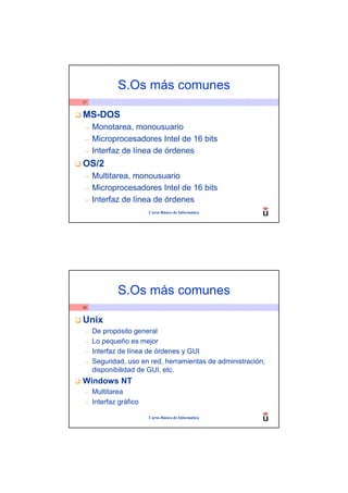 S.Os más comunes
37


MS-DOS
 –   Monotarea, monousuario
 –   Microprocesadores Intel de 16 bits
 –   Interfaz de línea de órdenes
OS/2
 –   Multitarea, monousuario
 –   Microprocesadores Intel de 16 bits
 –   Interfaz de línea de órdenes
                        Curso Básico de Informática




             S.Os más comunes
38


Unix
 –   De propósito general
 –   Lo pequeño es mejor
 –   Interfaz de línea de órdenes y GUI
 –   Seguridad, uso en red, herramientas de administración,
     disponibilidad de GUI, etc.
Windows NT
 –   Multitarea
 –   Interfaz gráfico

                        Curso Básico de Informática
 
