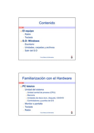 Contenido
41


El equipo
 –   Ratón
 –   Teclado
S.O: Windows
 –   Escritorio
 –   Unidades, carpetas y archivos
 –   Salir del S.O

                        Curso Básico de Informática




Familiarización con el Hardware
42


PC básico
 –   Unidad del sistema
      o   Unidad central de proceso (CPU)
      o   Memoria
      o   Unidades de disco duro, disquete, CD/DVD
      o   Controladores y puertos de E/S
 –   Monitor o pantalla
 –   Teclado
 –   Ratón
                        Curso Básico de Informática
 
