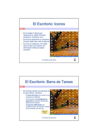 El Escritorio: Iconos
55


Es la imagen o dibujo que
representa un objeto Windows
(programa, impresora, etc.)
Si el icono representa un programa,
al hacer doble click, este se ejecuta
Si no es un programa, con doble
click se abre una ventana con
información relativa al objeto
asociado




                            Curso Básico de Informática




     El Escritorio: Barra de Tareas
56


Es la franja situada normalmente en
la parte inferior. Contiene:
 –   El menú de inicio con acceso a los
     programas instalados
 –   Un icono por cada programa en
     ejecución (el usuario controla las
     aplicaciones activas)
 –   El área de notificación que
     muestra la hora, el volumen, estado
     de la conexión a la red, etc.
                             Barra de
                              Tareas



                            Curso Básico de Informática
 