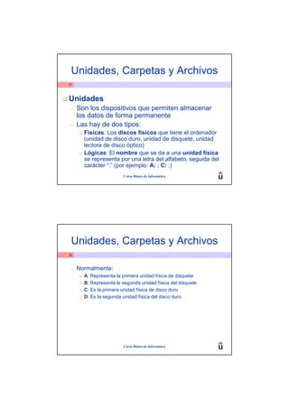Unidades, Carpetas y Archivos
57



Unidades
 –   Son los dispositivos que permiten almacenar
     los datos de forma permanente
 –   Las hay de dos tipos:
      o   Físicas: Los discos físicos que tiene el ordenador
          (unidad de disco duro, unidad de disquete, unidad
          lectora de disco óptico)
      o   Lógicas: El nombre que se da a una unidad física
          se representa por una letra del alfabeto, seguida del
          carácter “:” (por ejemplo: A: ; C: ;)
                           Curso Básico de Informática




 Unidades, Carpetas y Archivos
58



 –   Normalmente:
      o   A: Representa la primera unidad física de disquete
      o   B: Representa la segunda unidad física del disquete
      o   C: Es la primera unidad física de disco duro
      o   D: Es la segunda unidad física del disco duro




                           Curso Básico de Informática
 